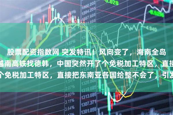 股票配资指数网 突发特讯！风向变了，海南全岛封关，东南亚急跳脚，越南高铁找德韩，中国突然开了个免税加工特区，直接把东南亚各国给整不会了，引发关注