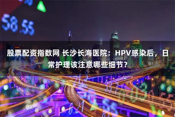 股票配资指数网 长沙长海医院：HPV感染后，日常护理该注意哪些细节？