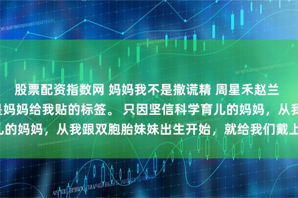 股票配资指数网 妈妈我不是撒谎精 周星禾赵兰 我天生是个撒谎精，这是妈妈给我贴的标签。 只因坚信科学育儿的妈妈，从我跟双胞胎妹妹出生开始，就给我们戴上了诚实手环。