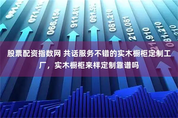 股票配资指数网 共话服务不错的实木橱柜定制工厂，实木橱柜来样定制靠谱吗