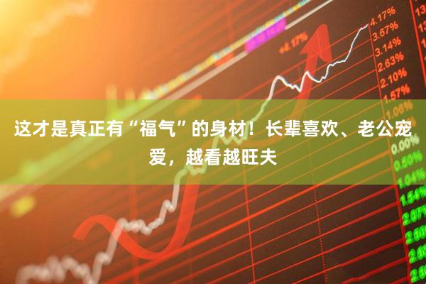 这才是真正有“福气”的身材！长辈喜欢、老公宠爱，越看越旺夫