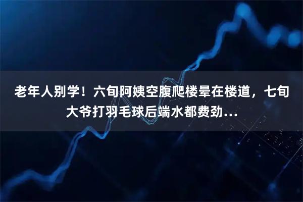老年人别学！六旬阿姨空腹爬楼晕在楼道，七旬大爷打羽毛球后端水都费劲…