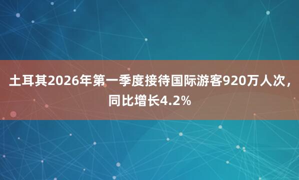 土耳其2026年第一季度接待国际游客920万人次，同比增长4.2%