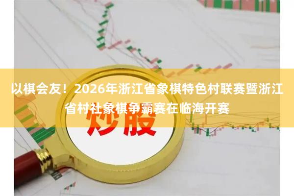 以棋会友！2026年浙江省象棋特色村联赛暨浙江省村社象棋争霸赛在临海开赛