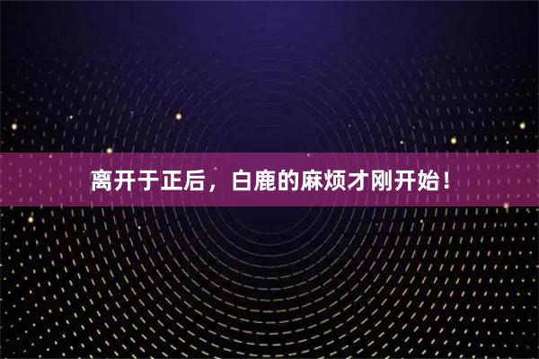 离开于正后，白鹿的麻烦才刚开始！