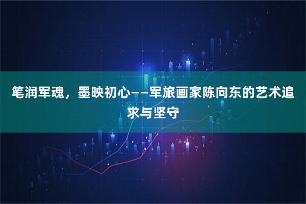 笔润军魂，墨映初心——军旅画家陈向东的艺术追求与坚守