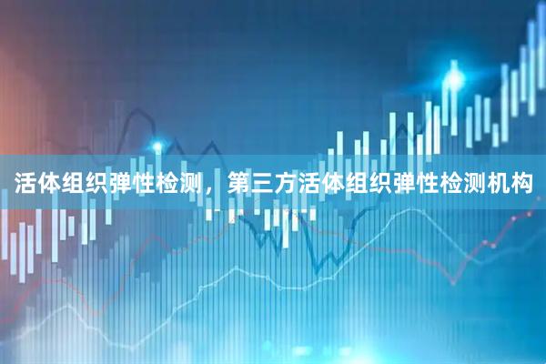 活体组织弹性检测，第三方活体组织弹性检测机构