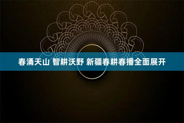 春涌天山 智耕沃野 新疆春耕春播全面展开