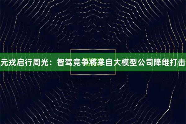 元戎启行周光：智驾竞争将来自大模型公司降维打击