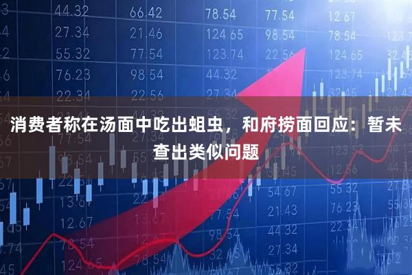 消费者称在汤面中吃出蛆虫，和府捞面回应：暂未查出类似问题