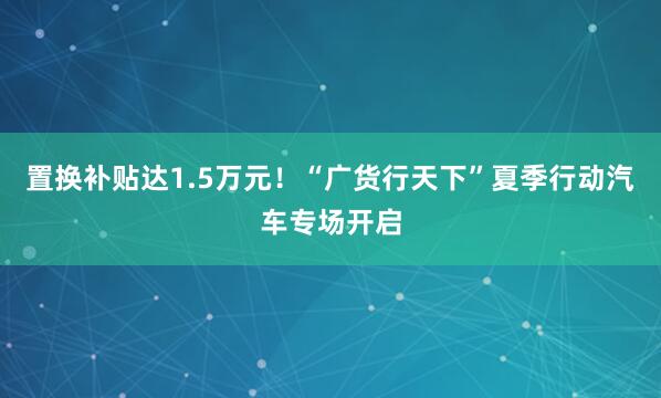 置换补贴达1.5万元！“广货行天下”夏季行动汽车专场开启