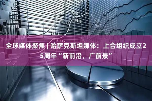 全球媒体聚焦 | 哈萨克斯坦媒体:上合组织成立25周年“新前沿,广前景”