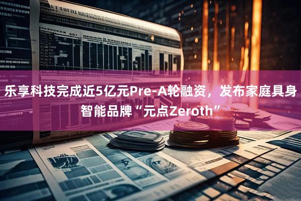 乐享科技完成近5亿元Pre-A轮融资，发布家庭具身智能品牌“元点Zeroth”