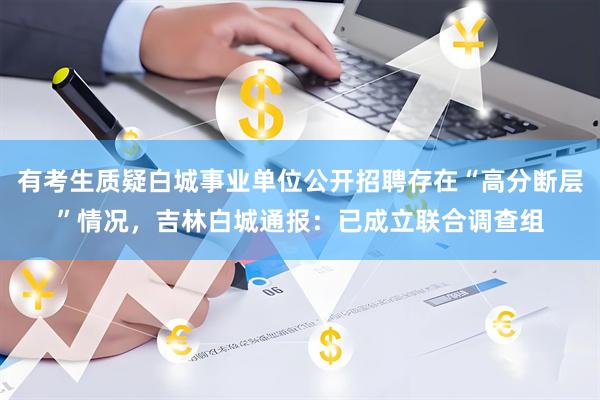 有考生质疑白城事业单位公开招聘存在“高分断层”情况，吉林白城通报：已成立联合调查组