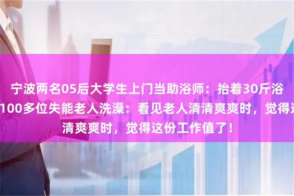 宁波两名05后大学生上门当助浴师：抬着30斤浴缸，三个月帮100多位失能老人洗澡：看见老人清清爽爽时，觉得这份工作值了！