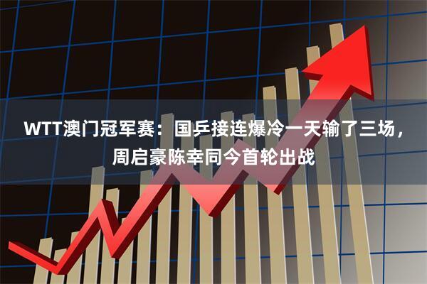 WTT澳门冠军赛：国乒接连爆冷一天输了三场，周启豪陈幸同今首轮出战