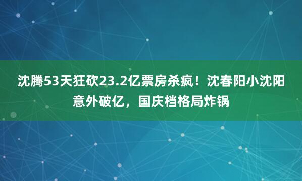 沈腾53天狂砍23.2亿票房杀疯！沈春阳小沈阳意外破亿，国庆档格局炸锅