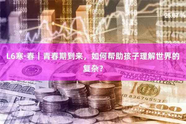L6寒·春｜青春期到来，如何帮助孩子理解世界的复杂？