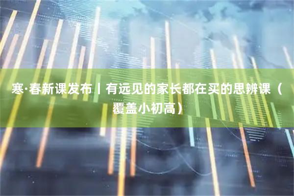 寒·春新课发布丨有远见的家长都在买的思辨课（覆盖小初高）